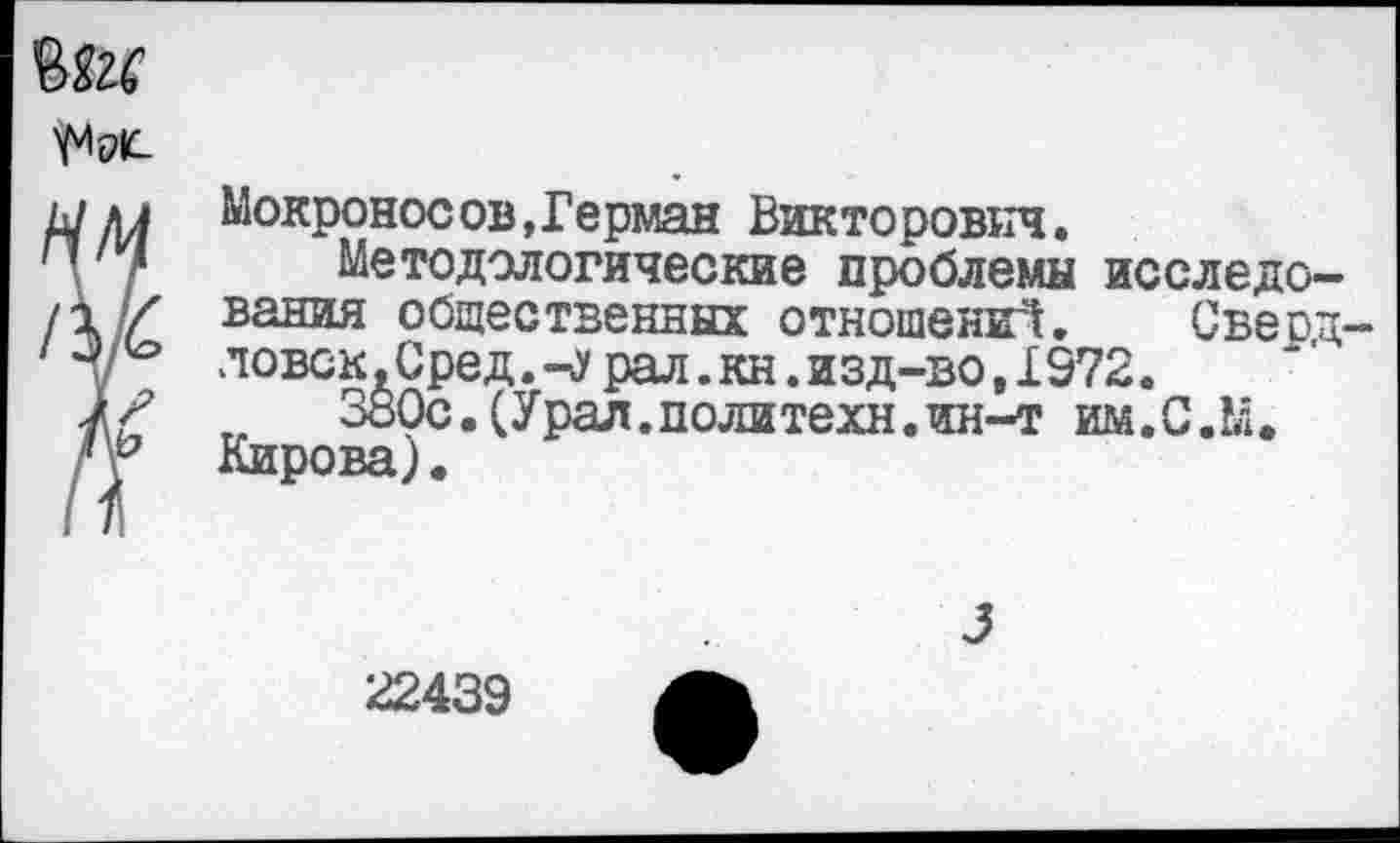 ﻿
и Мокроносов,Герман Викторович.
/ Методологические проблемы исследо-
// вания общественных отношений. Сверд-ловок.Сред.-лрал.кн.изд-во, 1972.
£	380с.(Урал.политехи.ин-т им.С.М.
г Кирова).
22439